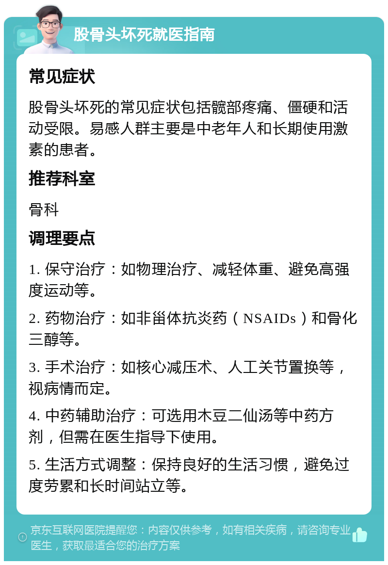 股骨头坏死就医指南 常见症状 股骨头坏死的常见症状包括髋部疼痛、僵硬和活动受限。易感人群主要是中老年人和长期使用激素的患者。 推荐科室 骨科 调理要点 1. 保守治疗：如物理治疗、减轻体重、避免高强度运动等。 2. 药物治疗：如非甾体抗炎药（NSAIDs）和骨化三醇等。 3. 手术治疗：如核心减压术、人工关节置换等，视病情而定。 4. 中药辅助治疗：可选用木豆二仙汤等中药方剂，但需在医生指导下使用。 5. 生活方式调整：保持良好的生活习惯，避免过度劳累和长时间站立等。