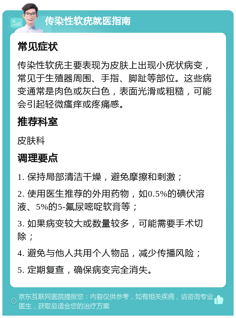 传染性软疣就医指南 常见症状 传染性软疣主要表现为皮肤上出现小疣状病变，常见于生殖器周围、手指、脚趾等部位。这些病变通常是肉色或灰白色，表面光滑或粗糙，可能会引起轻微瘙痒或疼痛感。 推荐科室 皮肤科 调理要点 1. 保持局部清洁干燥，避免摩擦和刺激； 2. 使用医生推荐的外用药物，如0.5%的碘伏溶液、5%的5-氟尿嘧啶软膏等； 3. 如果病变较大或数量较多，可能需要手术切除； 4. 避免与他人共用个人物品，减少传播风险； 5. 定期复查，确保病变完全消失。