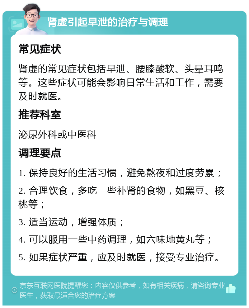 肾虚引起早泄的治疗与调理 常见症状 肾虚的常见症状包括早泄、腰膝酸软、头晕耳鸣等。这些症状可能会影响日常生活和工作，需要及时就医。 推荐科室 泌尿外科或中医科 调理要点 1. 保持良好的生活习惯，避免熬夜和过度劳累； 2. 合理饮食，多吃一些补肾的食物，如黑豆、核桃等； 3. 适当运动，增强体质； 4. 可以服用一些中药调理，如六味地黄丸等； 5. 如果症状严重，应及时就医，接受专业治疗。