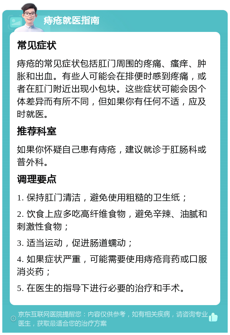 痔疮就医指南 常见症状 痔疮的常见症状包括肛门周围的疼痛、瘙痒、肿胀和出血。有些人可能会在排便时感到疼痛，或者在肛门附近出现小包块。这些症状可能会因个体差异而有所不同，但如果你有任何不适，应及时就医。 推荐科室 如果你怀疑自己患有痔疮，建议就诊于肛肠科或普外科。 调理要点 1. 保持肛门清洁，避免使用粗糙的卫生纸； 2. 饮食上应多吃高纤维食物，避免辛辣、油腻和刺激性食物； 3. 适当运动，促进肠道蠕动； 4. 如果症状严重，可能需要使用痔疮膏药或口服消炎药； 5. 在医生的指导下进行必要的治疗和手术。