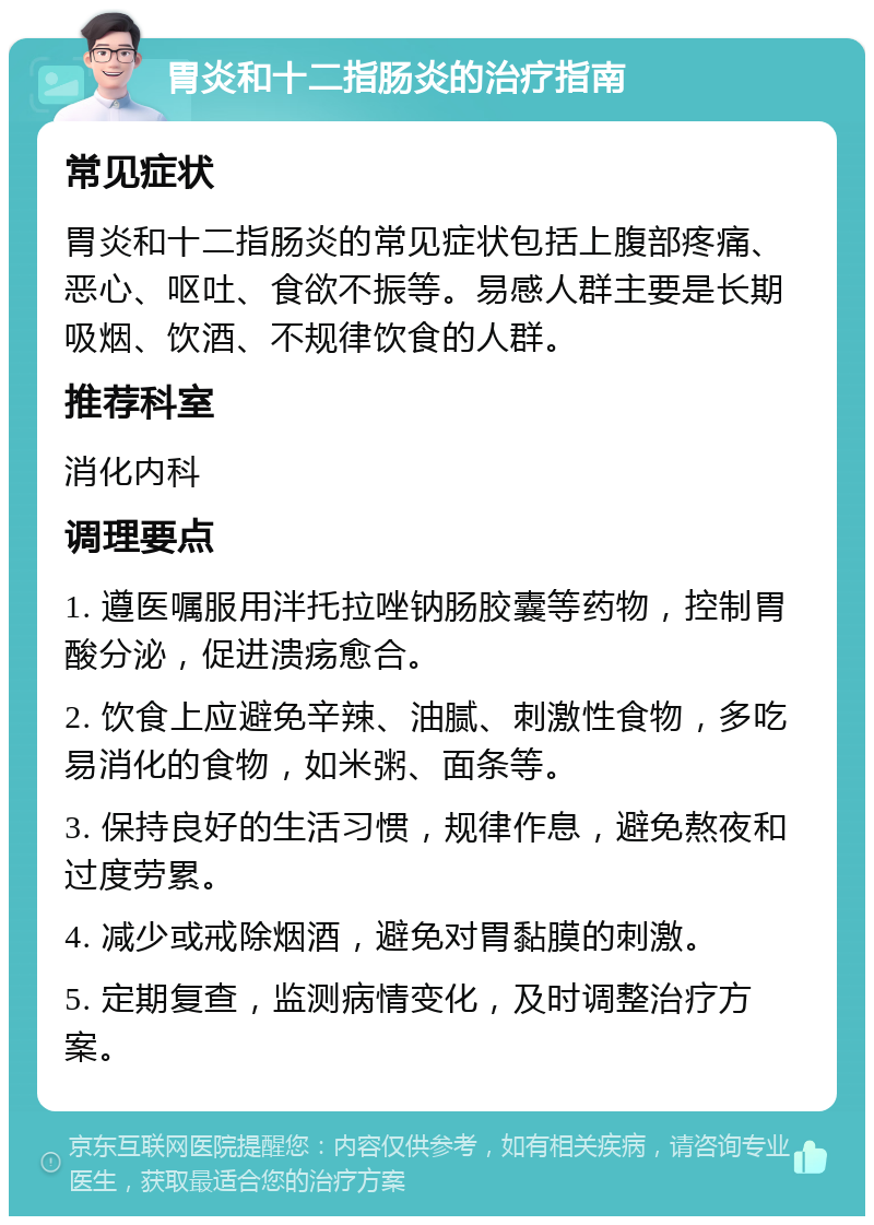 胃炎和十二指肠炎的治疗指南 常见症状 胃炎和十二指肠炎的常见症状包括上腹部疼痛、恶心、呕吐、食欲不振等。易感人群主要是长期吸烟、饮酒、不规律饮食的人群。 推荐科室 消化内科 调理要点 1. 遵医嘱服用泮托拉唑钠肠胶囊等药物，控制胃酸分泌，促进溃疡愈合。 2. 饮食上应避免辛辣、油腻、刺激性食物，多吃易消化的食物，如米粥、面条等。 3. 保持良好的生活习惯，规律作息，避免熬夜和过度劳累。 4. 减少或戒除烟酒，避免对胃黏膜的刺激。 5. 定期复查，监测病情变化，及时调整治疗方案。