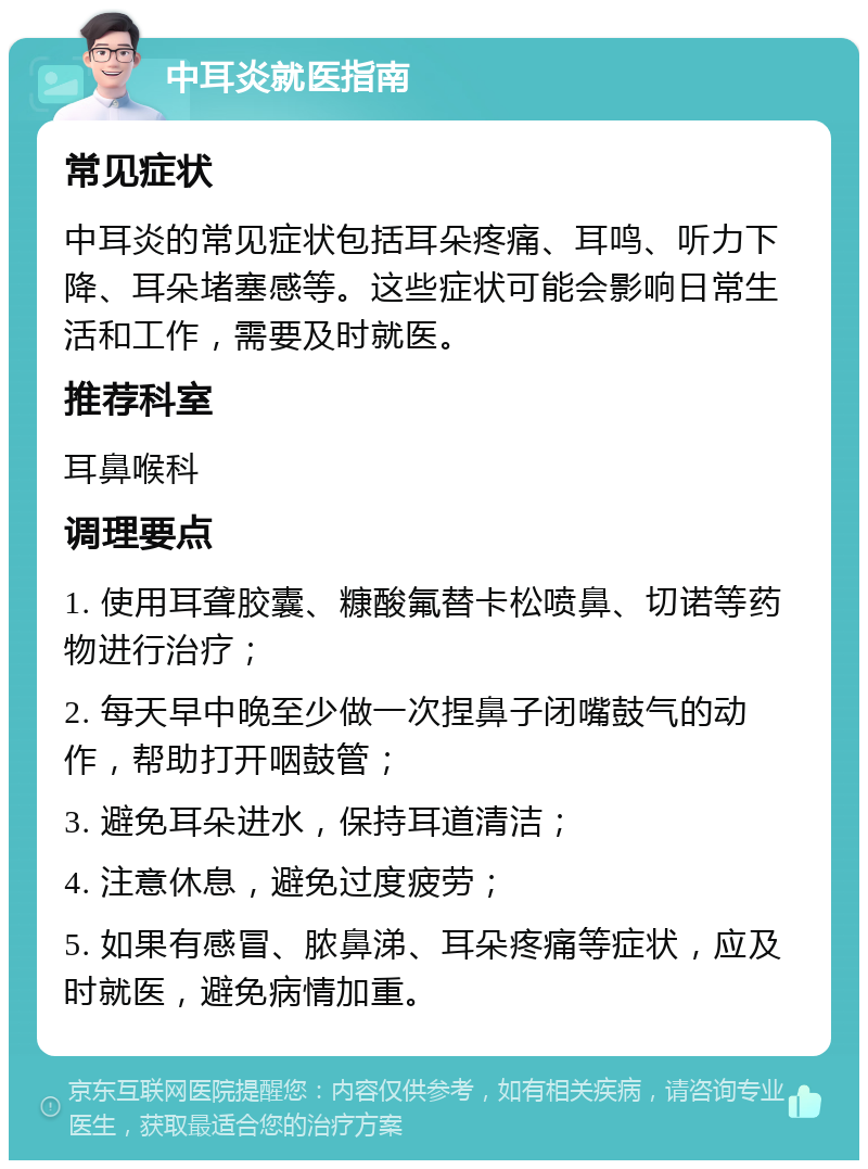 中耳炎就医指南 常见症状 中耳炎的常见症状包括耳朵疼痛、耳鸣、听力下降、耳朵堵塞感等。这些症状可能会影响日常生活和工作，需要及时就医。 推荐科室 耳鼻喉科 调理要点 1. 使用耳聋胶囊、糠酸氟替卡松喷鼻、切诺等药物进行治疗； 2. 每天早中晚至少做一次捏鼻子闭嘴鼓气的动作，帮助打开咽鼓管； 3. 避免耳朵进水，保持耳道清洁； 4. 注意休息，避免过度疲劳； 5. 如果有感冒、脓鼻涕、耳朵疼痛等症状，应及时就医，避免病情加重。