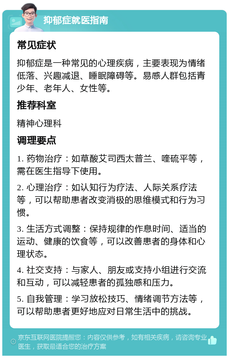 抑郁症就医指南 常见症状 抑郁症是一种常见的心理疾病，主要表现为情绪低落、兴趣减退、睡眠障碍等。易感人群包括青少年、老年人、女性等。 推荐科室 精神心理科 调理要点 1. 药物治疗：如草酸艾司西太普兰、喹硫平等，需在医生指导下使用。 2. 心理治疗：如认知行为疗法、人际关系疗法等，可以帮助患者改变消极的思维模式和行为习惯。 3. 生活方式调整：保持规律的作息时间、适当的运动、健康的饮食等，可以改善患者的身体和心理状态。 4. 社交支持：与家人、朋友或支持小组进行交流和互动，可以减轻患者的孤独感和压力。 5. 自我管理：学习放松技巧、情绪调节方法等，可以帮助患者更好地应对日常生活中的挑战。