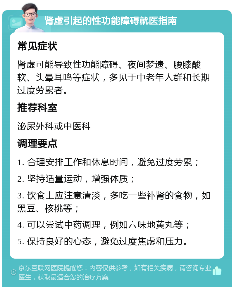 肾虚引起的性功能障碍就医指南 常见症状 肾虚可能导致性功能障碍、夜间梦遗、腰膝酸软、头晕耳鸣等症状，多见于中老年人群和长期过度劳累者。 推荐科室 泌尿外科或中医科 调理要点 1. 合理安排工作和休息时间，避免过度劳累； 2. 坚持适量运动，增强体质； 3. 饮食上应注意清淡，多吃一些补肾的食物，如黑豆、核桃等； 4. 可以尝试中药调理，例如六味地黄丸等； 5. 保持良好的心态，避免过度焦虑和压力。