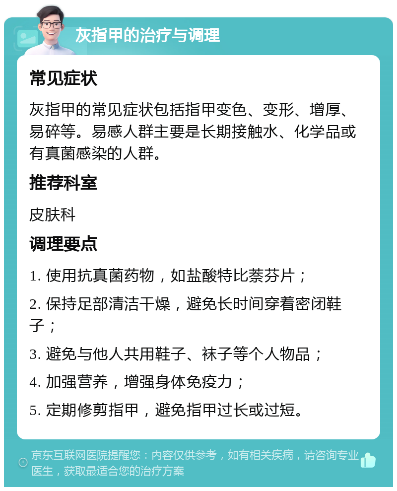 灰指甲的治疗与调理 常见症状 灰指甲的常见症状包括指甲变色、变形、增厚、易碎等。易感人群主要是长期接触水、化学品或有真菌感染的人群。 推荐科室 皮肤科 调理要点 1. 使用抗真菌药物，如盐酸特比萘芬片； 2. 保持足部清洁干燥，避免长时间穿着密闭鞋子； 3. 避免与他人共用鞋子、袜子等个人物品； 4. 加强营养，增强身体免疫力； 5. 定期修剪指甲，避免指甲过长或过短。