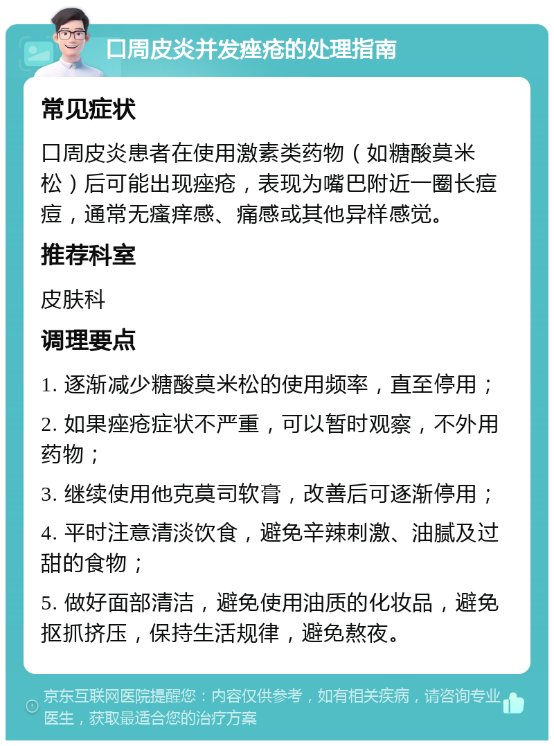 口周皮炎并发痤疮的处理指南 常见症状 口周皮炎患者在使用激素类药物（如糖酸莫米松）后可能出现痤疮，表现为嘴巴附近一圈长痘痘，通常无瘙痒感、痛感或其他异样感觉。 推荐科室 皮肤科 调理要点 1. 逐渐减少糖酸莫米松的使用频率，直至停用； 2. 如果痤疮症状不严重，可以暂时观察，不外用药物； 3. 继续使用他克莫司软膏，改善后可逐渐停用； 4. 平时注意清淡饮食，避免辛辣刺激、油腻及过甜的食物； 5. 做好面部清洁，避免使用油质的化妆品，避免抠抓挤压，保持生活规律，避免熬夜。