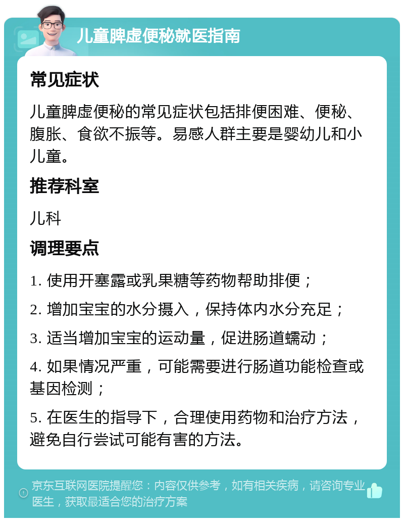 儿童脾虚便秘就医指南 常见症状 儿童脾虚便秘的常见症状包括排便困难、便秘、腹胀、食欲不振等。易感人群主要是婴幼儿和小儿童。 推荐科室 儿科 调理要点 1. 使用开塞露或乳果糖等药物帮助排便； 2. 增加宝宝的水分摄入，保持体内水分充足； 3. 适当增加宝宝的运动量，促进肠道蠕动； 4. 如果情况严重，可能需要进行肠道功能检查或基因检测； 5. 在医生的指导下，合理使用药物和治疗方法，避免自行尝试可能有害的方法。