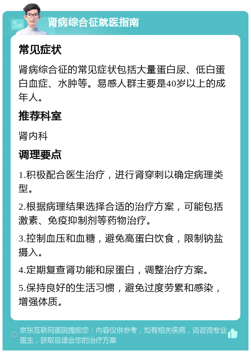 肾病综合征就医指南 常见症状 肾病综合征的常见症状包括大量蛋白尿、低白蛋白血症、水肿等。易感人群主要是40岁以上的成年人。 推荐科室 肾内科 调理要点 1.积极配合医生治疗，进行肾穿刺以确定病理类型。 2.根据病理结果选择合适的治疗方案，可能包括激素、免疫抑制剂等药物治疗。 3.控制血压和血糖，避免高蛋白饮食，限制钠盐摄入。 4.定期复查肾功能和尿蛋白，调整治疗方案。 5.保持良好的生活习惯，避免过度劳累和感染，增强体质。