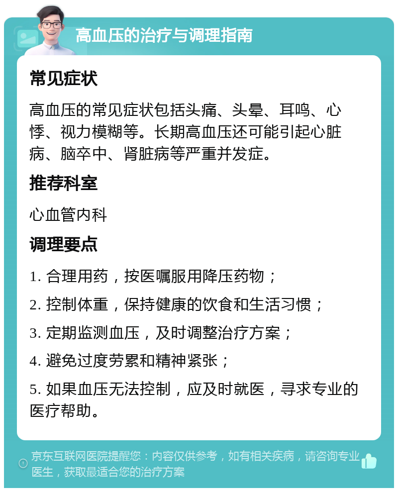 高血压的治疗与调理指南 常见症状 高血压的常见症状包括头痛、头晕、耳鸣、心悸、视力模糊等。长期高血压还可能引起心脏病、脑卒中、肾脏病等严重并发症。 推荐科室 心血管内科 调理要点 1. 合理用药，按医嘱服用降压药物； 2. 控制体重，保持健康的饮食和生活习惯； 3. 定期监测血压，及时调整治疗方案； 4. 避免过度劳累和精神紧张； 5. 如果血压无法控制，应及时就医，寻求专业的医疗帮助。