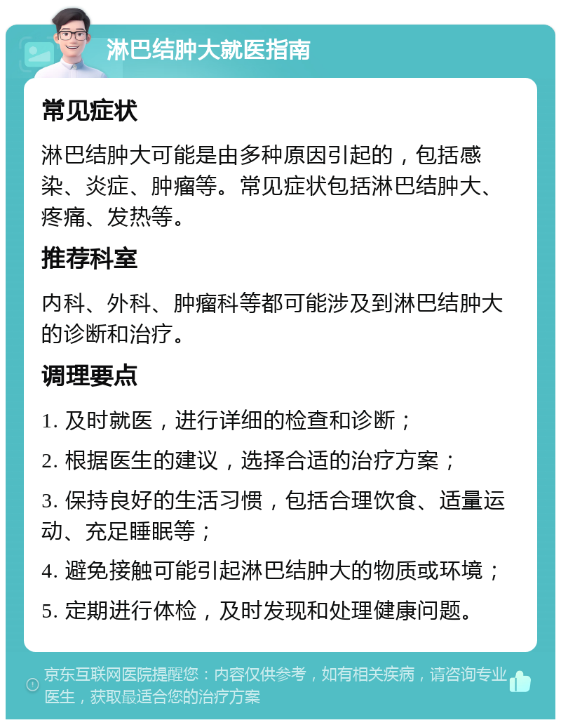 淋巴结肿大就医指南 常见症状 淋巴结肿大可能是由多种原因引起的，包括感染、炎症、肿瘤等。常见症状包括淋巴结肿大、疼痛、发热等。 推荐科室 内科、外科、肿瘤科等都可能涉及到淋巴结肿大的诊断和治疗。 调理要点 1. 及时就医，进行详细的检查和诊断； 2. 根据医生的建议，选择合适的治疗方案； 3. 保持良好的生活习惯，包括合理饮食、适量运动、充足睡眠等； 4. 避免接触可能引起淋巴结肿大的物质或环境； 5. 定期进行体检，及时发现和处理健康问题。