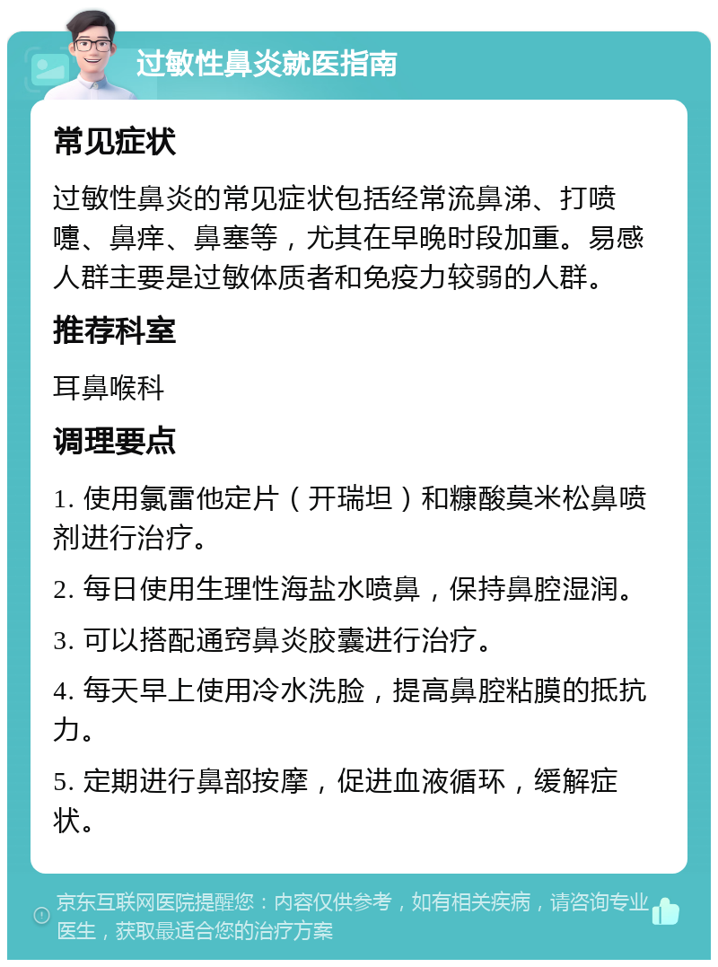 过敏性鼻炎就医指南 常见症状 过敏性鼻炎的常见症状包括经常流鼻涕、打喷嚏、鼻痒、鼻塞等，尤其在早晚时段加重。易感人群主要是过敏体质者和免疫力较弱的人群。 推荐科室 耳鼻喉科 调理要点 1. 使用氯雷他定片（开瑞坦）和糠酸莫米松鼻喷剂进行治疗。 2. 每日使用生理性海盐水喷鼻，保持鼻腔湿润。 3. 可以搭配通窍鼻炎胶囊进行治疗。 4. 每天早上使用冷水洗脸，提高鼻腔粘膜的抵抗力。 5. 定期进行鼻部按摩，促进血液循环，缓解症状。