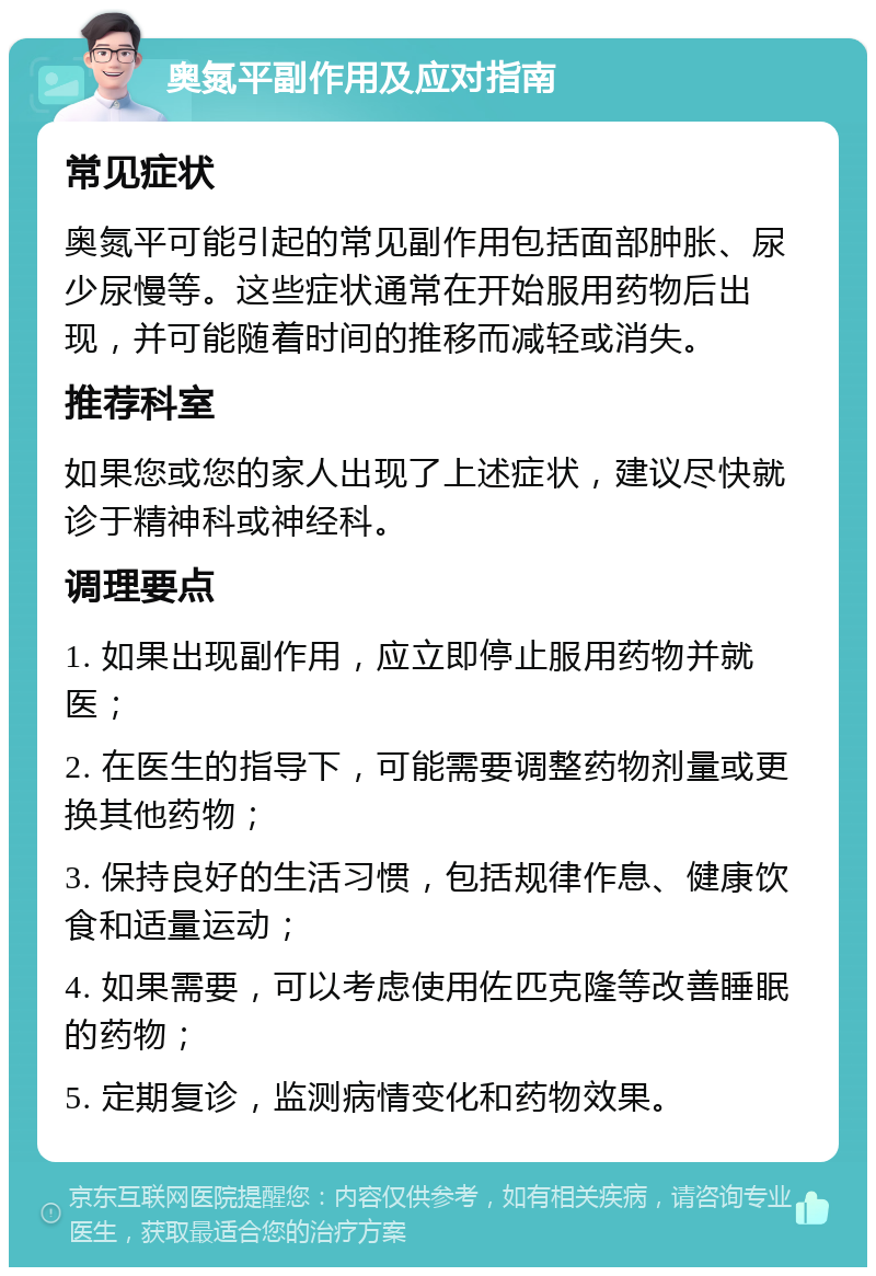 奥氮平副作用及应对指南 常见症状 奥氮平可能引起的常见副作用包括面部肿胀、尿少尿慢等。这些症状通常在开始服用药物后出现，并可能随着时间的推移而减轻或消失。 推荐科室 如果您或您的家人出现了上述症状，建议尽快就诊于精神科或神经科。 调理要点 1. 如果出现副作用，应立即停止服用药物并就医； 2. 在医生的指导下，可能需要调整药物剂量或更换其他药物； 3. 保持良好的生活习惯，包括规律作息、健康饮食和适量运动； 4. 如果需要，可以考虑使用佐匹克隆等改善睡眠的药物； 5. 定期复诊，监测病情变化和药物效果。