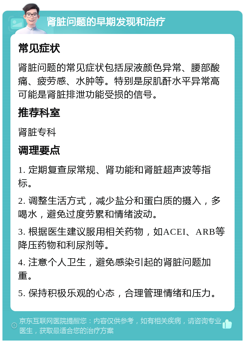 肾脏问题的早期发现和治疗 常见症状 肾脏问题的常见症状包括尿液颜色异常、腰部酸痛、疲劳感、水肿等。特别是尿肌酐水平异常高可能是肾脏排泄功能受损的信号。 推荐科室 肾脏专科 调理要点 1. 定期复查尿常规、肾功能和肾脏超声波等指标。 2. 调整生活方式，减少盐分和蛋白质的摄入，多喝水，避免过度劳累和情绪波动。 3. 根据医生建议服用相关药物，如ACEI、ARB等降压药物和利尿剂等。 4. 注意个人卫生，避免感染引起的肾脏问题加重。 5. 保持积极乐观的心态，合理管理情绪和压力。