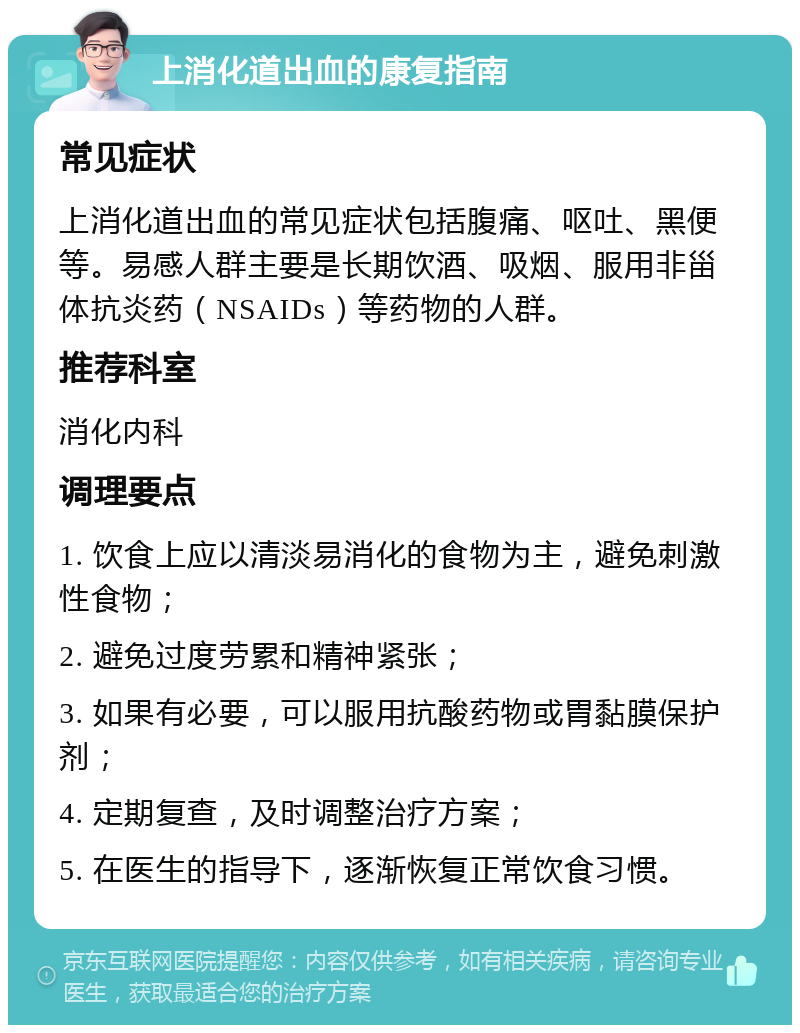 上消化道出血的康复指南 常见症状 上消化道出血的常见症状包括腹痛、呕吐、黑便等。易感人群主要是长期饮酒、吸烟、服用非甾体抗炎药（NSAIDs）等药物的人群。 推荐科室 消化内科 调理要点 1. 饮食上应以清淡易消化的食物为主，避免刺激性食物； 2. 避免过度劳累和精神紧张； 3. 如果有必要，可以服用抗酸药物或胃黏膜保护剂； 4. 定期复查，及时调整治疗方案； 5. 在医生的指导下，逐渐恢复正常饮食习惯。