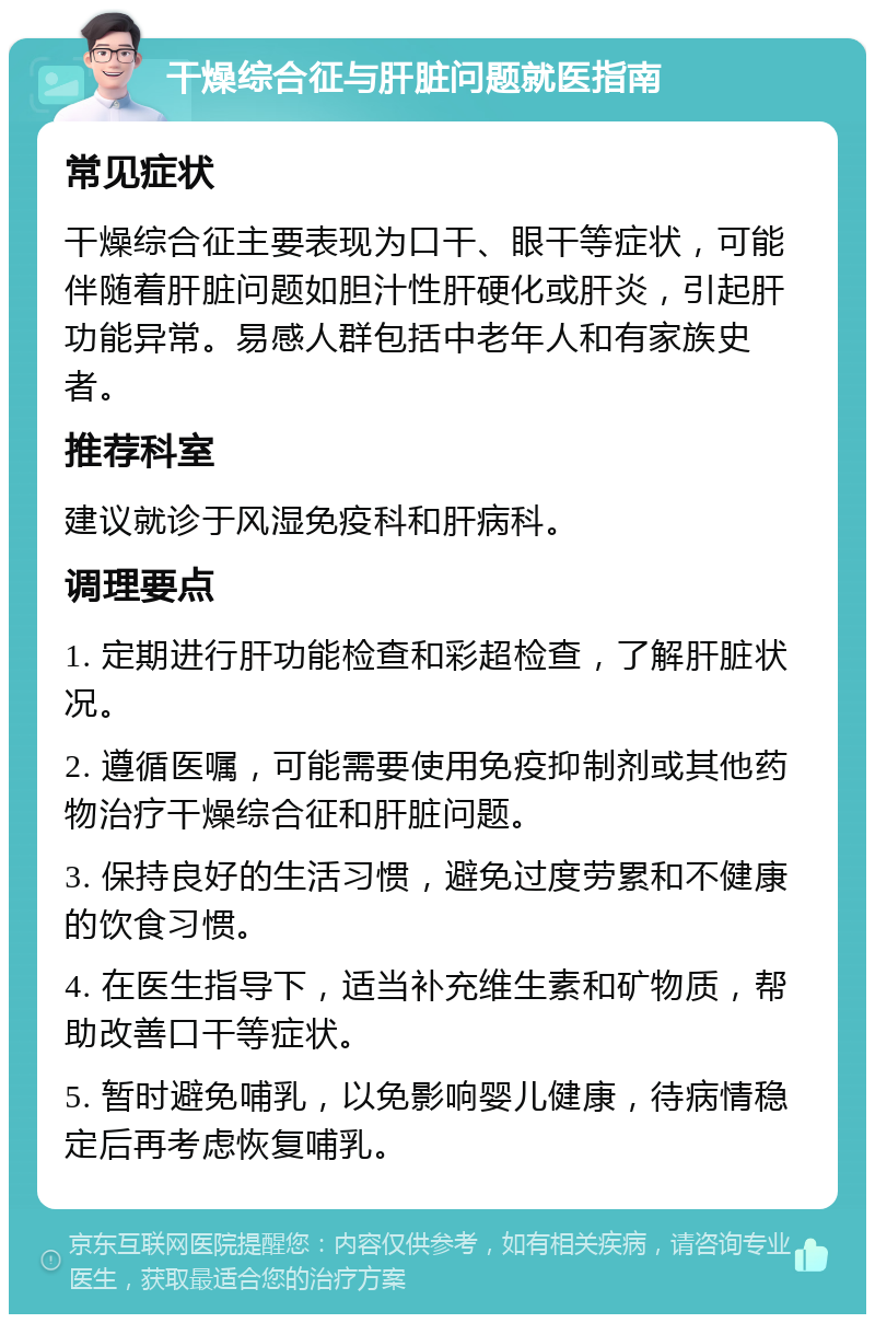 干燥综合征与肝脏问题就医指南 常见症状 干燥综合征主要表现为口干、眼干等症状，可能伴随着肝脏问题如胆汁性肝硬化或肝炎，引起肝功能异常。易感人群包括中老年人和有家族史者。 推荐科室 建议就诊于风湿免疫科和肝病科。 调理要点 1. 定期进行肝功能检查和彩超检查，了解肝脏状况。 2. 遵循医嘱，可能需要使用免疫抑制剂或其他药物治疗干燥综合征和肝脏问题。 3. 保持良好的生活习惯，避免过度劳累和不健康的饮食习惯。 4. 在医生指导下，适当补充维生素和矿物质，帮助改善口干等症状。 5. 暂时避免哺乳，以免影响婴儿健康，待病情稳定后再考虑恢复哺乳。