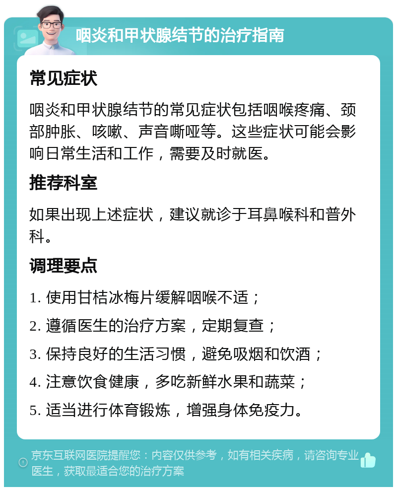 咽炎和甲状腺结节的治疗指南 常见症状 咽炎和甲状腺结节的常见症状包括咽喉疼痛、颈部肿胀、咳嗽、声音嘶哑等。这些症状可能会影响日常生活和工作，需要及时就医。 推荐科室 如果出现上述症状，建议就诊于耳鼻喉科和普外科。 调理要点 1. 使用甘桔冰梅片缓解咽喉不适； 2. 遵循医生的治疗方案，定期复查； 3. 保持良好的生活习惯，避免吸烟和饮酒； 4. 注意饮食健康，多吃新鲜水果和蔬菜； 5. 适当进行体育锻炼，增强身体免疫力。