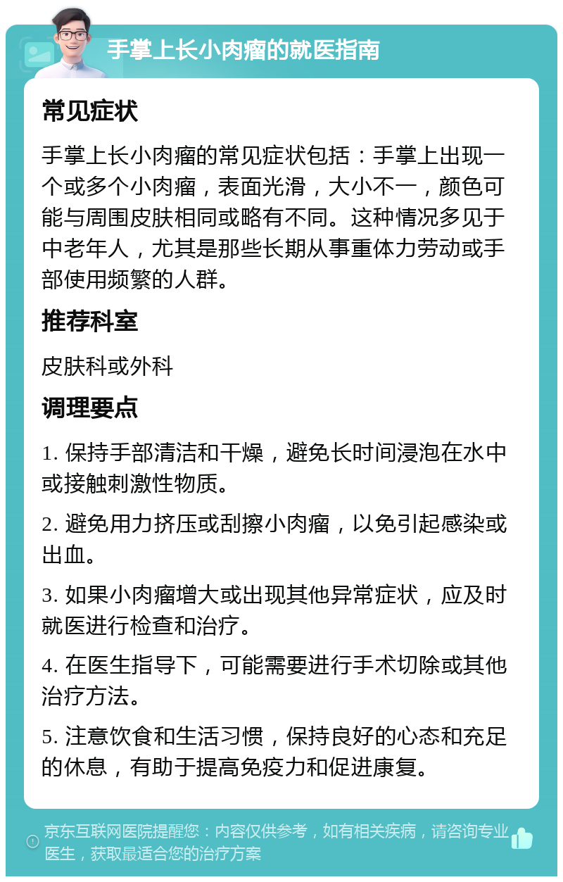 手掌上长小肉瘤的就医指南 常见症状 手掌上长小肉瘤的常见症状包括：手掌上出现一个或多个小肉瘤，表面光滑，大小不一，颜色可能与周围皮肤相同或略有不同。这种情况多见于中老年人，尤其是那些长期从事重体力劳动或手部使用频繁的人群。 推荐科室 皮肤科或外科 调理要点 1. 保持手部清洁和干燥，避免长时间浸泡在水中或接触刺激性物质。 2. 避免用力挤压或刮擦小肉瘤，以免引起感染或出血。 3. 如果小肉瘤增大或出现其他异常症状，应及时就医进行检查和治疗。 4. 在医生指导下，可能需要进行手术切除或其他治疗方法。 5. 注意饮食和生活习惯，保持良好的心态和充足的休息，有助于提高免疫力和促进康复。