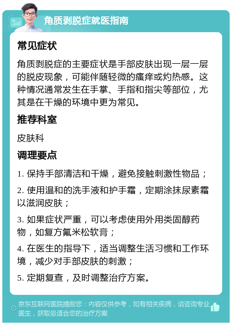 角质剥脱症就医指南 常见症状 角质剥脱症的主要症状是手部皮肤出现一层一层的脱皮现象，可能伴随轻微的瘙痒或灼热感。这种情况通常发生在手掌、手指和指尖等部位，尤其是在干燥的环境中更为常见。 推荐科室 皮肤科 调理要点 1. 保持手部清洁和干燥，避免接触刺激性物品； 2. 使用温和的洗手液和护手霜，定期涂抹尿素霜以滋润皮肤； 3. 如果症状严重，可以考虑使用外用类固醇药物，如复方氟米松软膏； 4. 在医生的指导下，适当调整生活习惯和工作环境，减少对手部皮肤的刺激； 5. 定期复查，及时调整治疗方案。