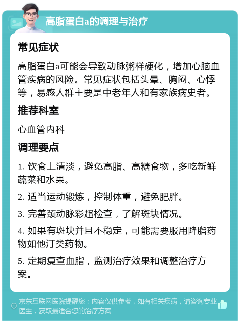 高脂蛋白a的调理与治疗 常见症状 高脂蛋白a可能会导致动脉粥样硬化，增加心脑血管疾病的风险。常见症状包括头晕、胸闷、心悸等，易感人群主要是中老年人和有家族病史者。 推荐科室 心血管内科 调理要点 1. 饮食上清淡，避免高脂、高糖食物，多吃新鲜蔬菜和水果。 2. 适当运动锻炼，控制体重，避免肥胖。 3. 完善颈动脉彩超检查，了解斑块情况。 4. 如果有斑块并且不稳定，可能需要服用降脂药物如他汀类药物。 5. 定期复查血脂，监测治疗效果和调整治疗方案。