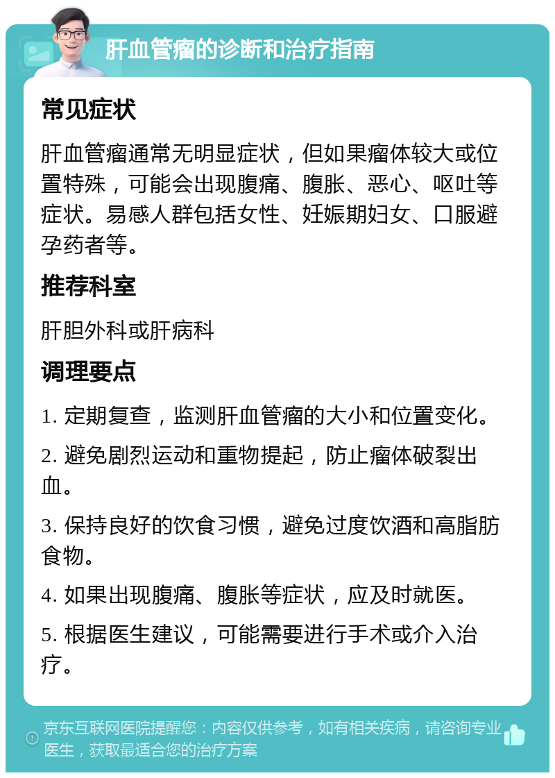 肝血管瘤的诊断和治疗指南 常见症状 肝血管瘤通常无明显症状，但如果瘤体较大或位置特殊，可能会出现腹痛、腹胀、恶心、呕吐等症状。易感人群包括女性、妊娠期妇女、口服避孕药者等。 推荐科室 肝胆外科或肝病科 调理要点 1. 定期复查，监测肝血管瘤的大小和位置变化。 2. 避免剧烈运动和重物提起，防止瘤体破裂出血。 3. 保持良好的饮食习惯，避免过度饮酒和高脂肪食物。 4. 如果出现腹痛、腹胀等症状，应及时就医。 5. 根据医生建议，可能需要进行手术或介入治疗。