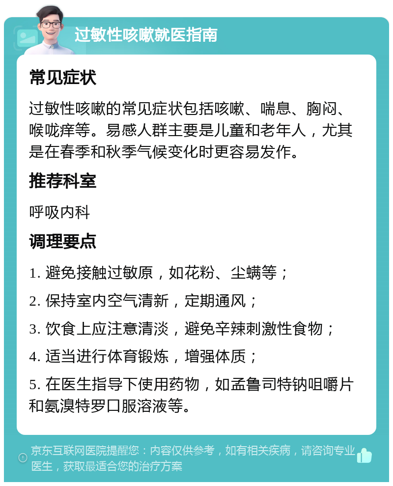 过敏性咳嗽就医指南 常见症状 过敏性咳嗽的常见症状包括咳嗽、喘息、胸闷、喉咙痒等。易感人群主要是儿童和老年人，尤其是在春季和秋季气候变化时更容易发作。 推荐科室 呼吸内科 调理要点 1. 避免接触过敏原，如花粉、尘螨等； 2. 保持室内空气清新，定期通风； 3. 饮食上应注意清淡，避免辛辣刺激性食物； 4. 适当进行体育锻炼，增强体质； 5. 在医生指导下使用药物，如孟鲁司特钠咀嚼片和氨溴特罗口服溶液等。