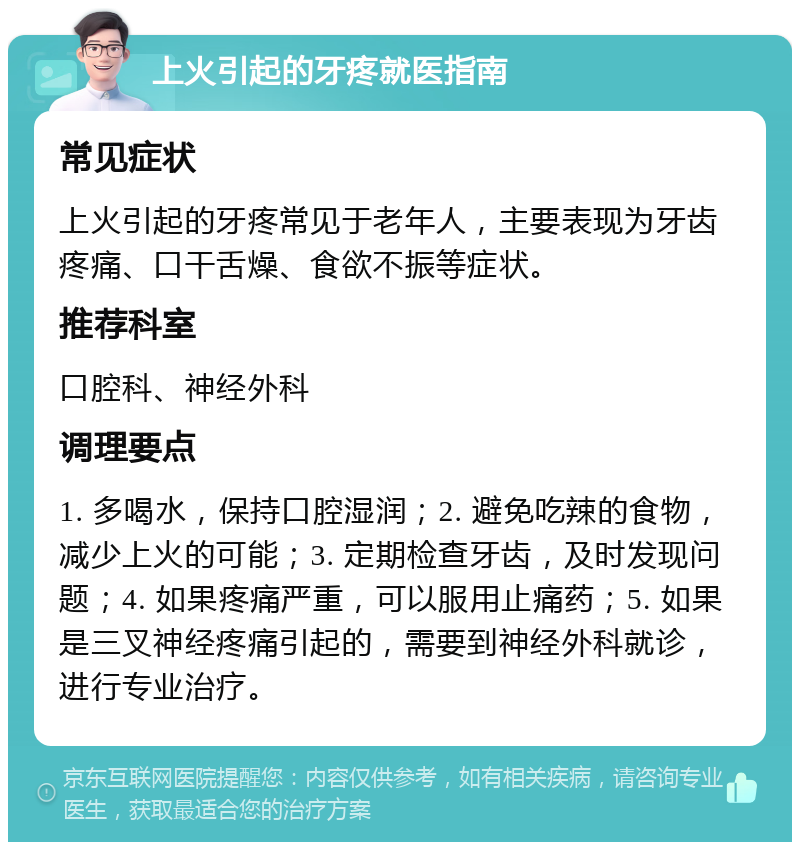 上火引起的牙疼就医指南 常见症状 上火引起的牙疼常见于老年人，主要表现为牙齿疼痛、口干舌燥、食欲不振等症状。 推荐科室 口腔科、神经外科 调理要点 1. 多喝水，保持口腔湿润；2. 避免吃辣的食物，减少上火的可能；3. 定期检查牙齿，及时发现问题；4. 如果疼痛严重，可以服用止痛药；5. 如果是三叉神经疼痛引起的，需要到神经外科就诊，进行专业治疗。