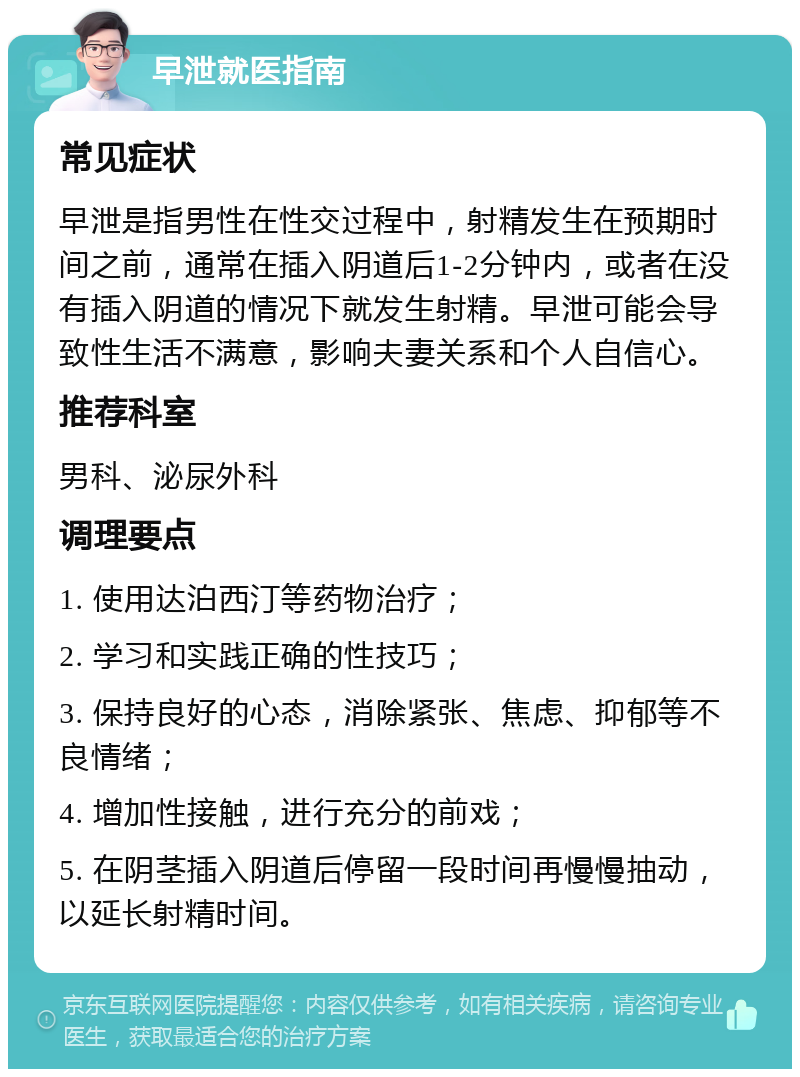 早泄就医指南 常见症状 早泄是指男性在性交过程中，射精发生在预期时间之前，通常在插入阴道后1-2分钟内，或者在没有插入阴道的情况下就发生射精。早泄可能会导致性生活不满意，影响夫妻关系和个人自信心。 推荐科室 男科、泌尿外科 调理要点 1. 使用达泊西汀等药物治疗； 2. 学习和实践正确的性技巧； 3. 保持良好的心态，消除紧张、焦虑、抑郁等不良情绪； 4. 增加性接触，进行充分的前戏； 5. 在阴茎插入阴道后停留一段时间再慢慢抽动，以延长射精时间。