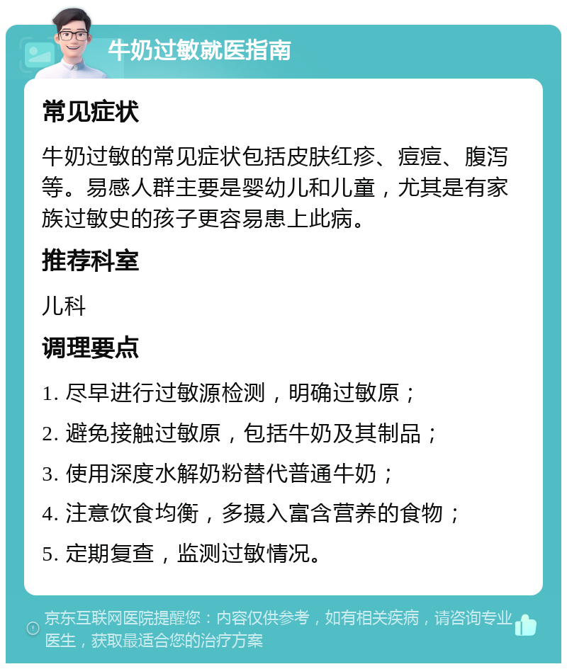 牛奶过敏就医指南 常见症状 牛奶过敏的常见症状包括皮肤红疹、痘痘、腹泻等。易感人群主要是婴幼儿和儿童，尤其是有家族过敏史的孩子更容易患上此病。 推荐科室 儿科 调理要点 1. 尽早进行过敏源检测，明确过敏原； 2. 避免接触过敏原，包括牛奶及其制品； 3. 使用深度水解奶粉替代普通牛奶； 4. 注意饮食均衡，多摄入富含营养的食物； 5. 定期复查，监测过敏情况。