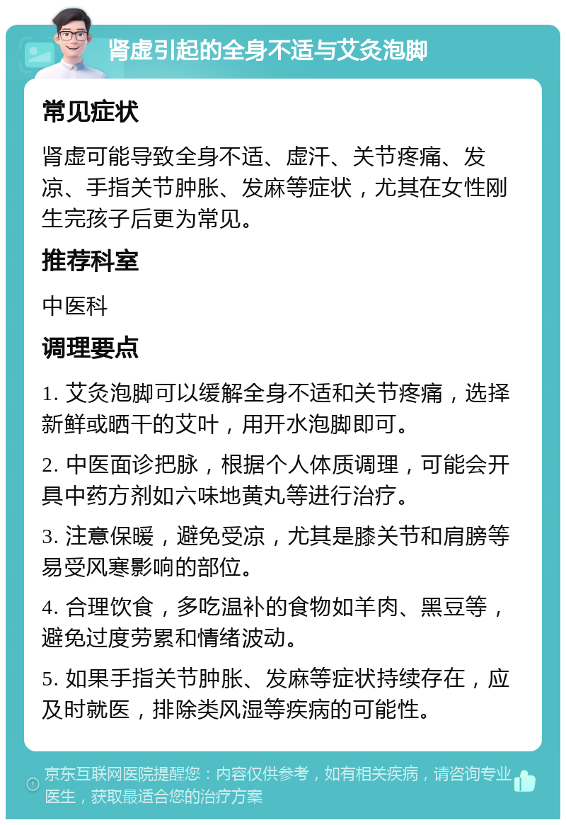 肾虚引起的全身不适与艾灸泡脚 常见症状 肾虚可能导致全身不适、虚汗、关节疼痛、发凉、手指关节肿胀、发麻等症状，尤其在女性刚生完孩子后更为常见。 推荐科室 中医科 调理要点 1. 艾灸泡脚可以缓解全身不适和关节疼痛，选择新鲜或晒干的艾叶，用开水泡脚即可。 2. 中医面诊把脉，根据个人体质调理，可能会开具中药方剂如六味地黄丸等进行治疗。 3. 注意保暖，避免受凉，尤其是膝关节和肩膀等易受风寒影响的部位。 4. 合理饮食，多吃温补的食物如羊肉、黑豆等，避免过度劳累和情绪波动。 5. 如果手指关节肿胀、发麻等症状持续存在，应及时就医，排除类风湿等疾病的可能性。