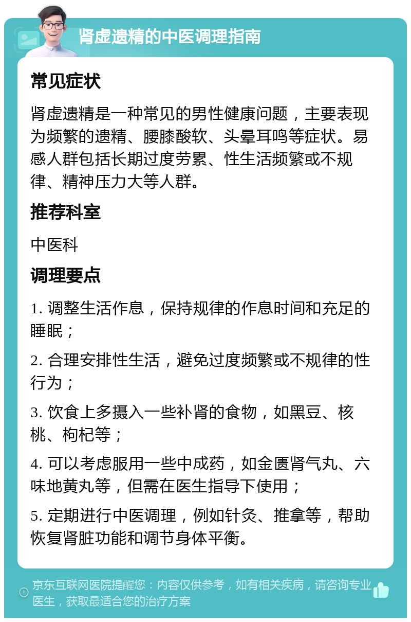 肾虚遗精的中医调理指南 常见症状 肾虚遗精是一种常见的男性健康问题，主要表现为频繁的遗精、腰膝酸软、头晕耳鸣等症状。易感人群包括长期过度劳累、性生活频繁或不规律、精神压力大等人群。 推荐科室 中医科 调理要点 1. 调整生活作息，保持规律的作息时间和充足的睡眠； 2. 合理安排性生活，避免过度频繁或不规律的性行为； 3. 饮食上多摄入一些补肾的食物，如黑豆、核桃、枸杞等； 4. 可以考虑服用一些中成药，如金匮肾气丸、六味地黄丸等，但需在医生指导下使用； 5. 定期进行中医调理，例如针灸、推拿等，帮助恢复肾脏功能和调节身体平衡。