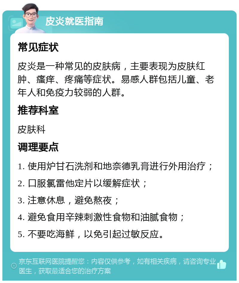 皮炎就医指南 常见症状 皮炎是一种常见的皮肤病，主要表现为皮肤红肿、瘙痒、疼痛等症状。易感人群包括儿童、老年人和免疫力较弱的人群。 推荐科室 皮肤科 调理要点 1. 使用炉甘石洗剂和地奈德乳膏进行外用治疗； 2. 口服氯雷他定片以缓解症状； 3. 注意休息，避免熬夜； 4. 避免食用辛辣刺激性食物和油腻食物； 5. 不要吃海鲜，以免引起过敏反应。