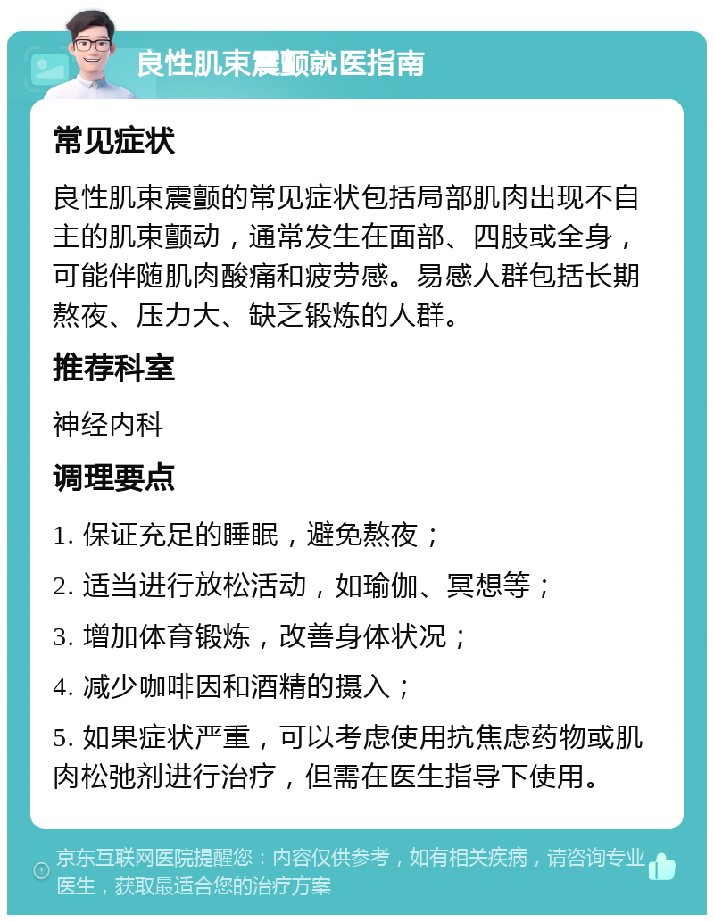 良性肌束震颤就医指南 常见症状 良性肌束震颤的常见症状包括局部肌肉出现不自主的肌束颤动，通常发生在面部、四肢或全身，可能伴随肌肉酸痛和疲劳感。易感人群包括长期熬夜、压力大、缺乏锻炼的人群。 推荐科室 神经内科 调理要点 1. 保证充足的睡眠，避免熬夜； 2. 适当进行放松活动，如瑜伽、冥想等； 3. 增加体育锻炼，改善身体状况； 4. 减少咖啡因和酒精的摄入； 5. 如果症状严重，可以考虑使用抗焦虑药物或肌肉松弛剂进行治疗，但需在医生指导下使用。