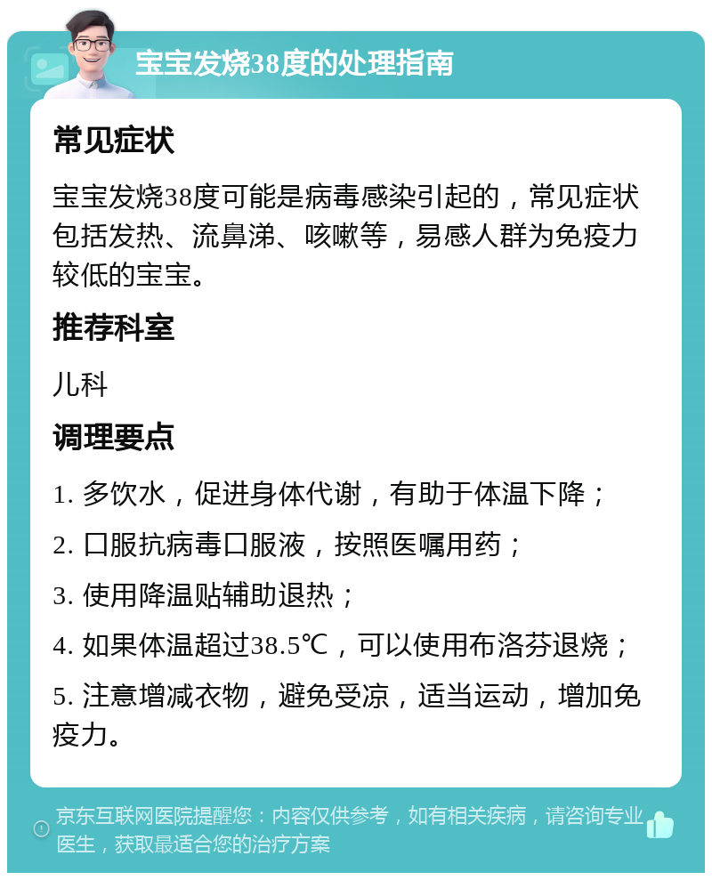 宝宝发烧38度的处理指南 常见症状 宝宝发烧38度可能是病毒感染引起的，常见症状包括发热、流鼻涕、咳嗽等，易感人群为免疫力较低的宝宝。 推荐科室 儿科 调理要点 1. 多饮水，促进身体代谢，有助于体温下降； 2. 口服抗病毒口服液，按照医嘱用药； 3. 使用降温贴辅助退热； 4. 如果体温超过38.5℃，可以使用布洛芬退烧； 5. 注意增减衣物，避免受凉，适当运动，增加免疫力。