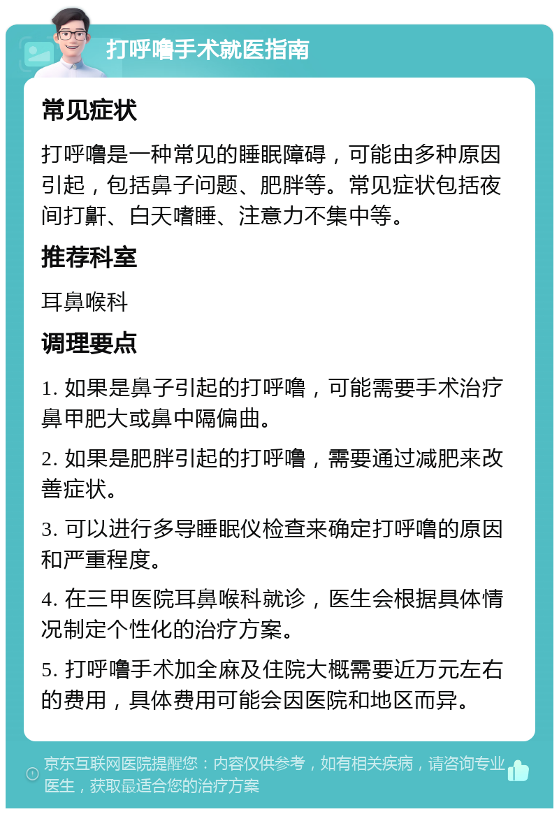 打呼噜手术就医指南 常见症状 打呼噜是一种常见的睡眠障碍，可能由多种原因引起，包括鼻子问题、肥胖等。常见症状包括夜间打鼾、白天嗜睡、注意力不集中等。 推荐科室 耳鼻喉科 调理要点 1. 如果是鼻子引起的打呼噜，可能需要手术治疗鼻甲肥大或鼻中隔偏曲。 2. 如果是肥胖引起的打呼噜，需要通过减肥来改善症状。 3. 可以进行多导睡眠仪检查来确定打呼噜的原因和严重程度。 4. 在三甲医院耳鼻喉科就诊，医生会根据具体情况制定个性化的治疗方案。 5. 打呼噜手术加全麻及住院大概需要近万元左右的费用，具体费用可能会因医院和地区而异。