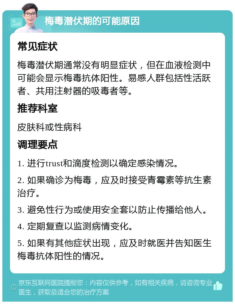 梅毒潜伏期的可能原因 常见症状 梅毒潜伏期通常没有明显症状，但在血液检测中可能会显示梅毒抗体阳性。易感人群包括性活跃者、共用注射器的吸毒者等。 推荐科室 皮肤科或性病科 调理要点 1. 进行trust和滴度检测以确定感染情况。 2. 如果确诊为梅毒，应及时接受青霉素等抗生素治疗。 3. 避免性行为或使用安全套以防止传播给他人。 4. 定期复查以监测病情变化。 5. 如果有其他症状出现，应及时就医并告知医生梅毒抗体阳性的情况。