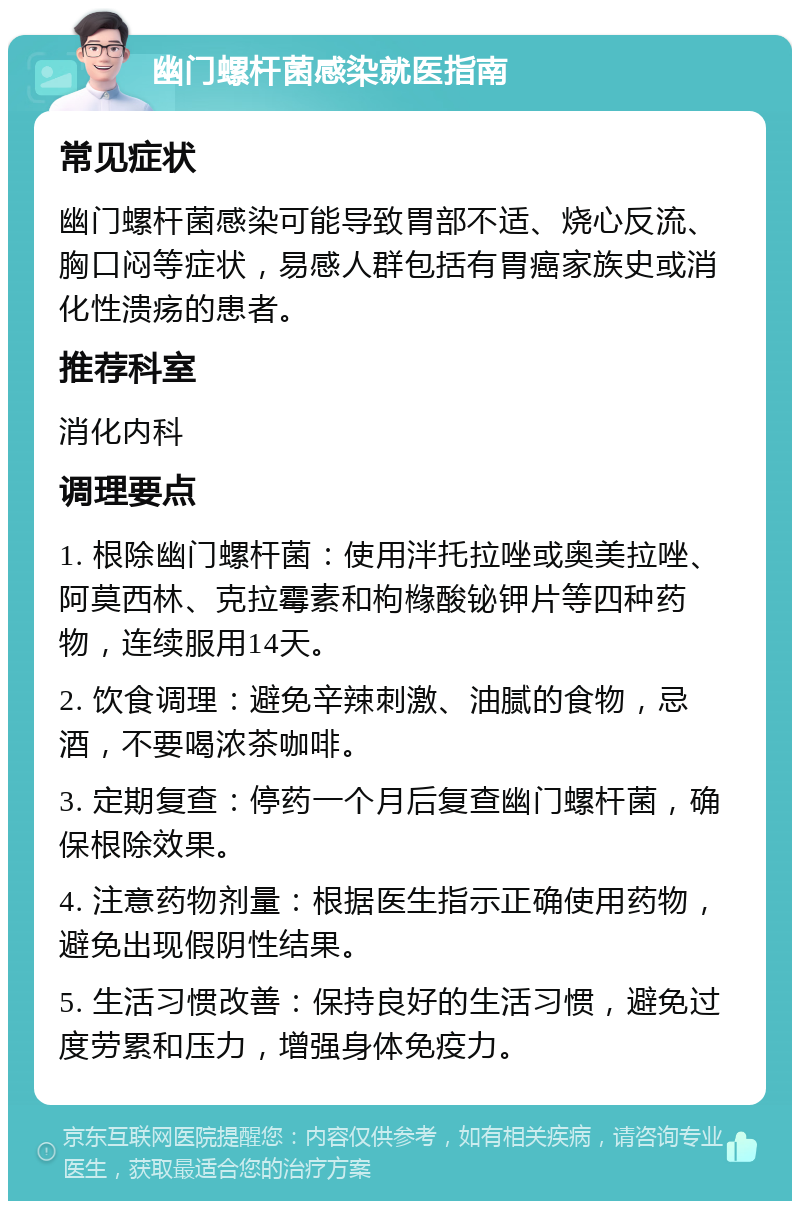 幽门螺杆菌感染就医指南 常见症状 幽门螺杆菌感染可能导致胃部不适、烧心反流、胸口闷等症状，易感人群包括有胃癌家族史或消化性溃疡的患者。 推荐科室 消化内科 调理要点 1. 根除幽门螺杆菌：使用泮托拉唑或奥美拉唑、阿莫西林、克拉霉素和枸橼酸铋钾片等四种药物，连续服用14天。 2. 饮食调理：避免辛辣刺激、油腻的食物，忌酒，不要喝浓茶咖啡。 3. 定期复查：停药一个月后复查幽门螺杆菌，确保根除效果。 4. 注意药物剂量：根据医生指示正确使用药物，避免出现假阴性结果。 5. 生活习惯改善：保持良好的生活习惯，避免过度劳累和压力，增强身体免疫力。