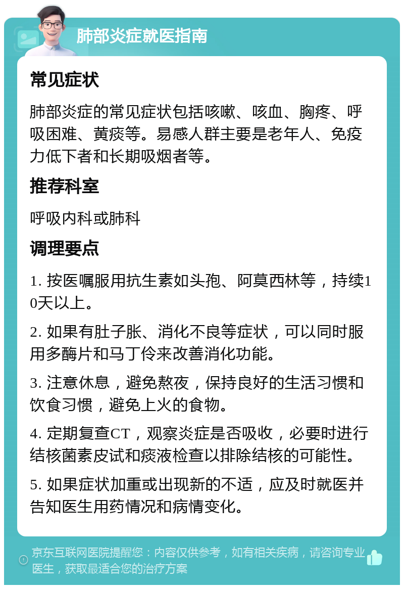 肺部炎症就医指南 常见症状 肺部炎症的常见症状包括咳嗽、咳血、胸疼、呼吸困难、黄痰等。易感人群主要是老年人、免疫力低下者和长期吸烟者等。 推荐科室 呼吸内科或肺科 调理要点 1. 按医嘱服用抗生素如头孢、阿莫西林等，持续10天以上。 2. 如果有肚子胀、消化不良等症状，可以同时服用多酶片和马丁伶来改善消化功能。 3. 注意休息，避免熬夜，保持良好的生活习惯和饮食习惯，避免上火的食物。 4. 定期复查CT，观察炎症是否吸收，必要时进行结核菌素皮试和痰液检查以排除结核的可能性。 5. 如果症状加重或出现新的不适，应及时就医并告知医生用药情况和病情变化。