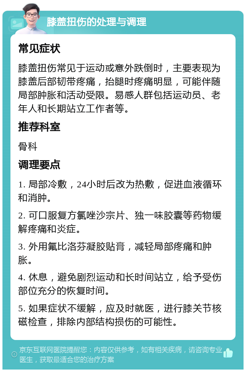 膝盖扭伤的处理与调理 常见症状 膝盖扭伤常见于运动或意外跌倒时，主要表现为膝盖后部韧带疼痛，抬腿时疼痛明显，可能伴随局部肿胀和活动受限。易感人群包括运动员、老年人和长期站立工作者等。 推荐科室 骨科 调理要点 1. 局部冷敷，24小时后改为热敷，促进血液循环和消肿。 2. 可口服复方氯唑沙宗片、独一味胶囊等药物缓解疼痛和炎症。 3. 外用氟比洛芬凝胶贴膏，减轻局部疼痛和肿胀。 4. 休息，避免剧烈运动和长时间站立，给予受伤部位充分的恢复时间。 5. 如果症状不缓解，应及时就医，进行膝关节核磁检查，排除内部结构损伤的可能性。