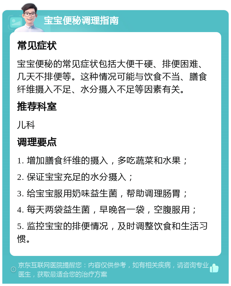 宝宝便秘调理指南 常见症状 宝宝便秘的常见症状包括大便干硬、排便困难、几天不排便等。这种情况可能与饮食不当、膳食纤维摄入不足、水分摄入不足等因素有关。 推荐科室 儿科 调理要点 1. 增加膳食纤维的摄入，多吃蔬菜和水果； 2. 保证宝宝充足的水分摄入； 3. 给宝宝服用奶味益生菌，帮助调理肠胃； 4. 每天两袋益生菌，早晚各一袋，空腹服用； 5. 监控宝宝的排便情况，及时调整饮食和生活习惯。