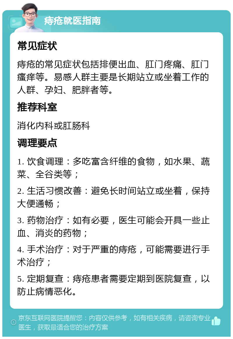 痔疮就医指南 常见症状 痔疮的常见症状包括排便出血、肛门疼痛、肛门瘙痒等。易感人群主要是长期站立或坐着工作的人群、孕妇、肥胖者等。 推荐科室 消化内科或肛肠科 调理要点 1. 饮食调理：多吃富含纤维的食物，如水果、蔬菜、全谷类等； 2. 生活习惯改善：避免长时间站立或坐着，保持大便通畅； 3. 药物治疗：如有必要，医生可能会开具一些止血、消炎的药物； 4. 手术治疗：对于严重的痔疮，可能需要进行手术治疗； 5. 定期复查：痔疮患者需要定期到医院复查，以防止病情恶化。