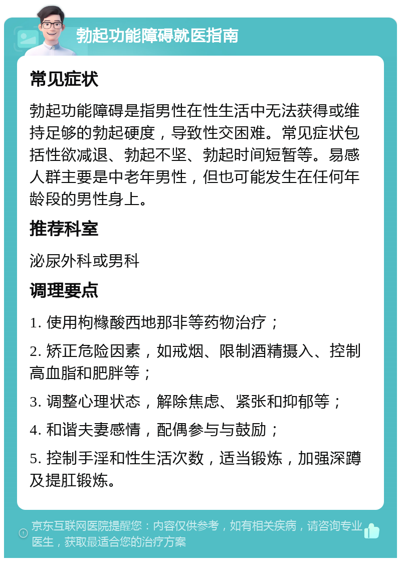 勃起功能障碍就医指南 常见症状 勃起功能障碍是指男性在性生活中无法获得或维持足够的勃起硬度，导致性交困难。常见症状包括性欲减退、勃起不坚、勃起时间短暂等。易感人群主要是中老年男性，但也可能发生在任何年龄段的男性身上。 推荐科室 泌尿外科或男科 调理要点 1. 使用枸橼酸西地那非等药物治疗； 2. 矫正危险因素，如戒烟、限制酒精摄入、控制高血脂和肥胖等； 3. 调整心理状态，解除焦虑、紧张和抑郁等； 4. 和谐夫妻感情，配偶参与与鼓励； 5. 控制手淫和性生活次数，适当锻炼，加强深蹲及提肛锻炼。