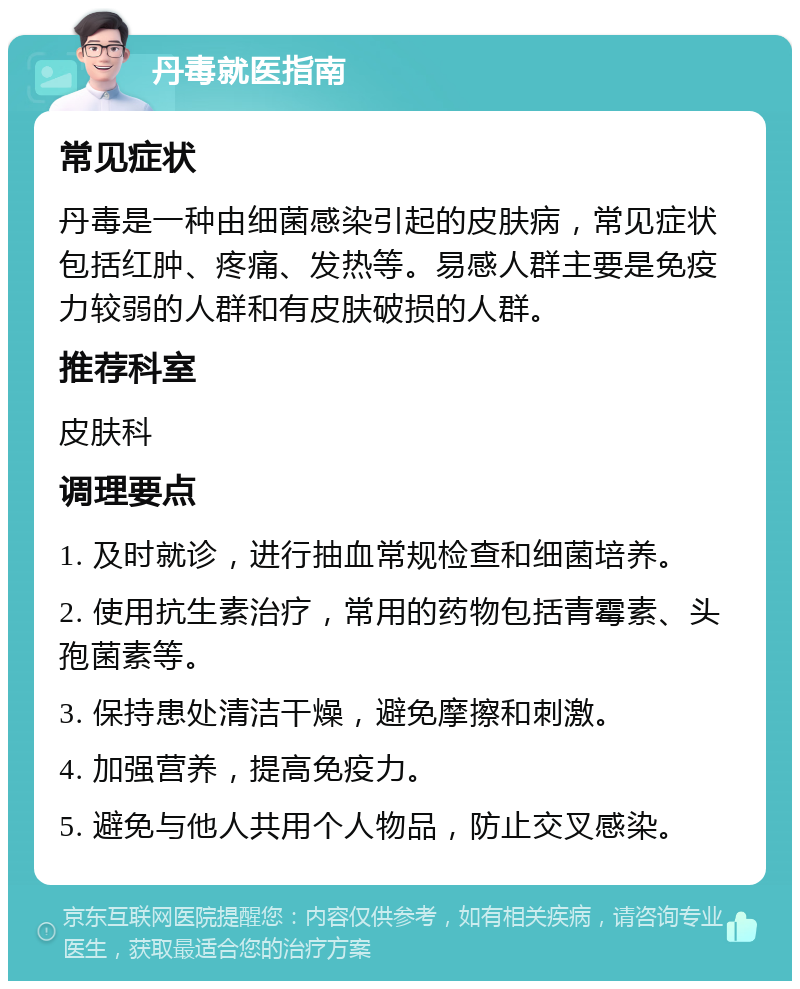 丹毒就医指南 常见症状 丹毒是一种由细菌感染引起的皮肤病，常见症状包括红肿、疼痛、发热等。易感人群主要是免疫力较弱的人群和有皮肤破损的人群。 推荐科室 皮肤科 调理要点 1. 及时就诊，进行抽血常规检查和细菌培养。 2. 使用抗生素治疗，常用的药物包括青霉素、头孢菌素等。 3. 保持患处清洁干燥，避免摩擦和刺激。 4. 加强营养，提高免疫力。 5. 避免与他人共用个人物品，防止交叉感染。