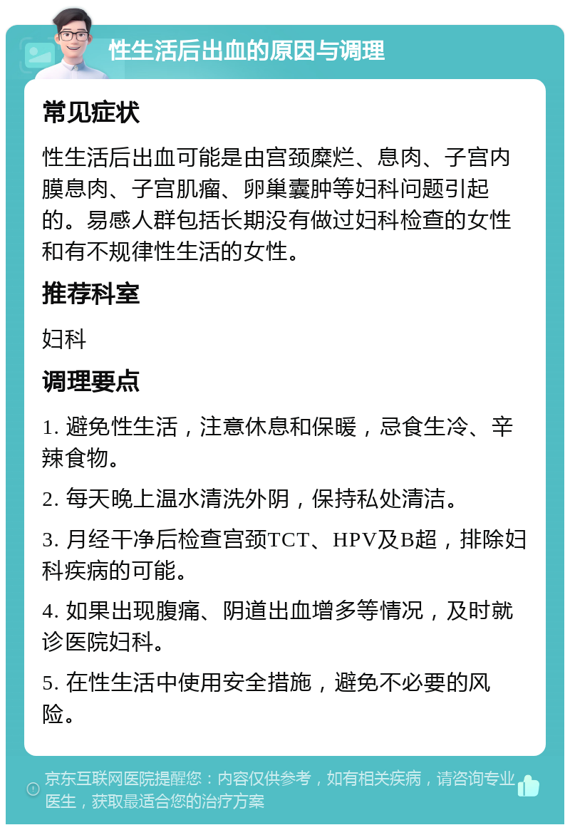 性生活后出血的原因与调理 常见症状 性生活后出血可能是由宫颈糜烂、息肉、子宫内膜息肉、子宫肌瘤、卵巢囊肿等妇科问题引起的。易感人群包括长期没有做过妇科检查的女性和有不规律性生活的女性。 推荐科室 妇科 调理要点 1. 避免性生活，注意休息和保暖，忌食生冷、辛辣食物。 2. 每天晚上温水清洗外阴，保持私处清洁。 3. 月经干净后检查宫颈TCT、HPV及B超，排除妇科疾病的可能。 4. 如果出现腹痛、阴道出血增多等情况，及时就诊医院妇科。 5. 在性生活中使用安全措施，避免不必要的风险。