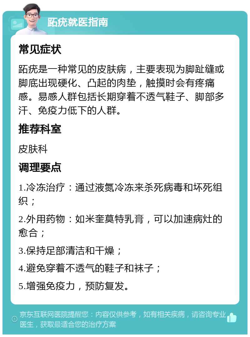 跖疣就医指南 常见症状 跖疣是一种常见的皮肤病，主要表现为脚趾缝或脚底出现硬化、凸起的肉垫，触摸时会有疼痛感。易感人群包括长期穿着不透气鞋子、脚部多汗、免疫力低下的人群。 推荐科室 皮肤科 调理要点 1.冷冻治疗：通过液氮冷冻来杀死病毒和坏死组织； 2.外用药物：如米奎莫特乳膏，可以加速病灶的愈合； 3.保持足部清洁和干燥； 4.避免穿着不透气的鞋子和袜子； 5.增强免疫力，预防复发。