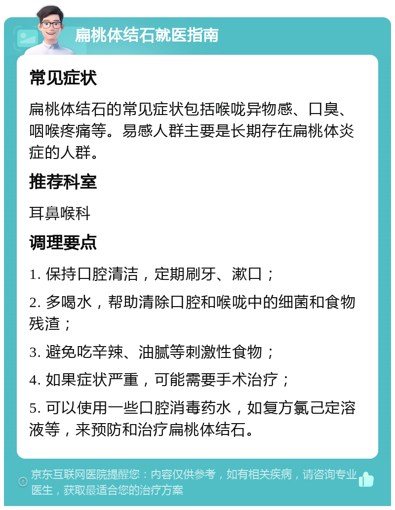 扁桃体结石就医指南 常见症状 扁桃体结石的常见症状包括喉咙异物感、口臭、咽喉疼痛等。易感人群主要是长期存在扁桃体炎症的人群。 推荐科室 耳鼻喉科 调理要点 1. 保持口腔清洁，定期刷牙、漱口； 2. 多喝水，帮助清除口腔和喉咙中的细菌和食物残渣； 3. 避免吃辛辣、油腻等刺激性食物； 4. 如果症状严重，可能需要手术治疗； 5. 可以使用一些口腔消毒药水，如复方氯己定溶液等，来预防和治疗扁桃体结石。