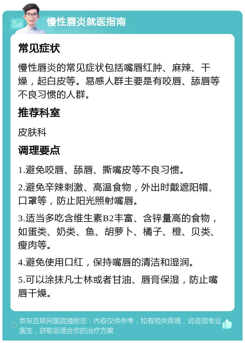 慢性唇炎就医指南 常见症状 慢性唇炎的常见症状包括嘴唇红肿、麻辣、干燥，起白皮等。易感人群主要是有咬唇、舔唇等不良习惯的人群。 推荐科室 皮肤科 调理要点 1.避免咬唇、舔唇、撕嘴皮等不良习惯。 2.避免辛辣刺激、高温食物，外出时戴遮阳帽、口罩等，防止阳光照射嘴唇。 3.适当多吃含维生素B2丰富、含锌量高的食物，如蛋类、奶类、鱼、胡萝卜、橘子、橙、贝类、瘦肉等。 4.避免使用口红，保持嘴唇的清洁和湿润。 5.可以涂抹凡士林或者甘油、唇膏保湿，防止嘴唇干燥。