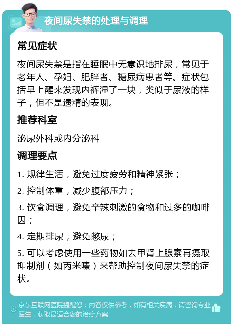 夜间尿失禁的处理与调理 常见症状 夜间尿失禁是指在睡眠中无意识地排尿，常见于老年人、孕妇、肥胖者、糖尿病患者等。症状包括早上醒来发现内裤湿了一块，类似于尿液的样子，但不是遗精的表现。 推荐科室 泌尿外科或内分泌科 调理要点 1. 规律生活，避免过度疲劳和精神紧张； 2. 控制体重，减少腹部压力； 3. 饮食调理，避免辛辣刺激的食物和过多的咖啡因； 4. 定期排尿，避免憋尿； 5. 可以考虑使用一些药物如去甲肾上腺素再摄取抑制剂（如丙米嗪）来帮助控制夜间尿失禁的症状。