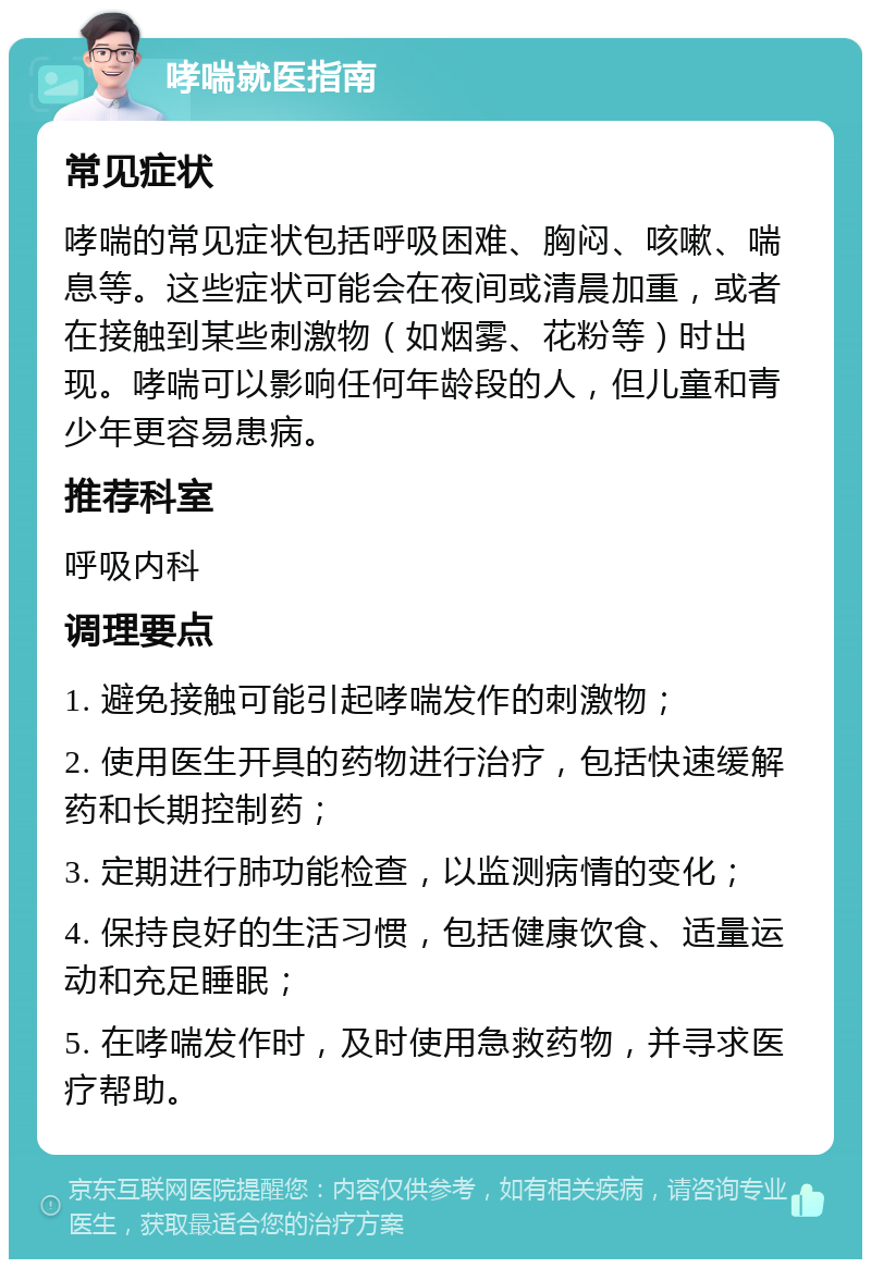 哮喘就医指南 常见症状 哮喘的常见症状包括呼吸困难、胸闷、咳嗽、喘息等。这些症状可能会在夜间或清晨加重，或者在接触到某些刺激物（如烟雾、花粉等）时出现。哮喘可以影响任何年龄段的人，但儿童和青少年更容易患病。 推荐科室 呼吸内科 调理要点 1. 避免接触可能引起哮喘发作的刺激物； 2. 使用医生开具的药物进行治疗，包括快速缓解药和长期控制药； 3. 定期进行肺功能检查，以监测病情的变化； 4. 保持良好的生活习惯，包括健康饮食、适量运动和充足睡眠； 5. 在哮喘发作时，及时使用急救药物，并寻求医疗帮助。