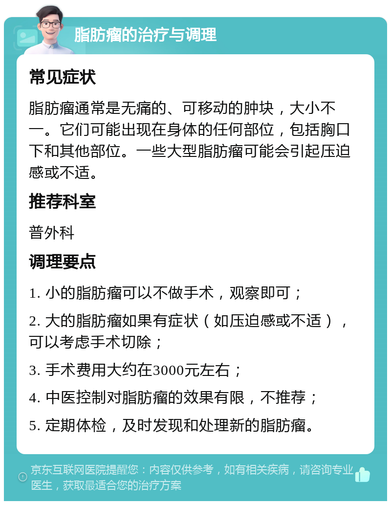 脂肪瘤的治疗与调理 常见症状 脂肪瘤通常是无痛的、可移动的肿块，大小不一。它们可能出现在身体的任何部位，包括胸口下和其他部位。一些大型脂肪瘤可能会引起压迫感或不适。 推荐科室 普外科 调理要点 1. 小的脂肪瘤可以不做手术，观察即可； 2. 大的脂肪瘤如果有症状（如压迫感或不适），可以考虑手术切除； 3. 手术费用大约在3000元左右； 4. 中医控制对脂肪瘤的效果有限，不推荐； 5. 定期体检，及时发现和处理新的脂肪瘤。