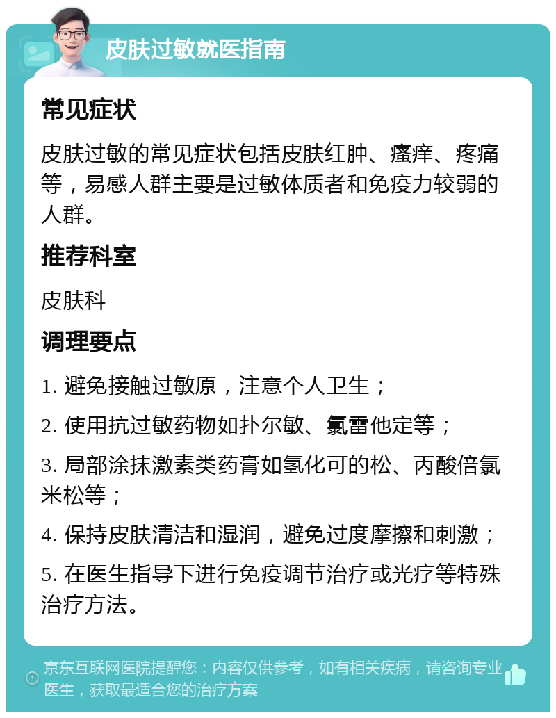 皮肤过敏就医指南 常见症状 皮肤过敏的常见症状包括皮肤红肿、瘙痒、疼痛等，易感人群主要是过敏体质者和免疫力较弱的人群。 推荐科室 皮肤科 调理要点 1. 避免接触过敏原，注意个人卫生； 2. 使用抗过敏药物如扑尔敏、氯雷他定等； 3. 局部涂抹激素类药膏如氢化可的松、丙酸倍氯米松等； 4. 保持皮肤清洁和湿润，避免过度摩擦和刺激； 5. 在医生指导下进行免疫调节治疗或光疗等特殊治疗方法。